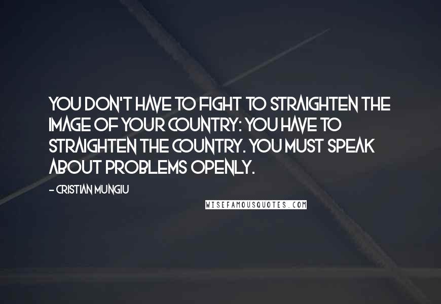 Cristian Mungiu Quotes: You don't have to fight to straighten the image of your country: You have to straighten the country. You must speak about problems openly.