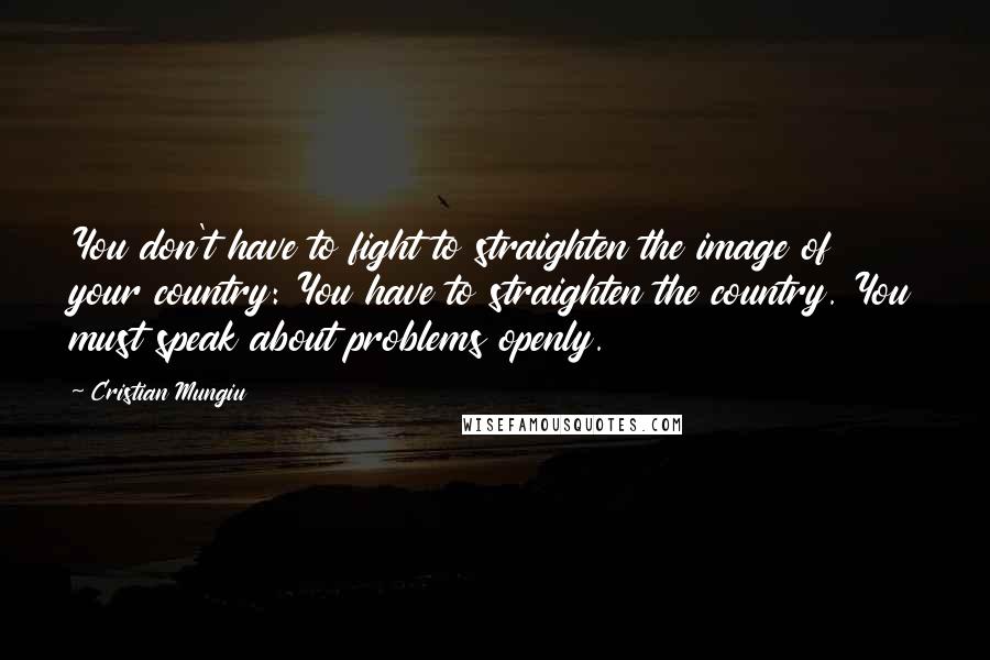 Cristian Mungiu Quotes: You don't have to fight to straighten the image of your country: You have to straighten the country. You must speak about problems openly.