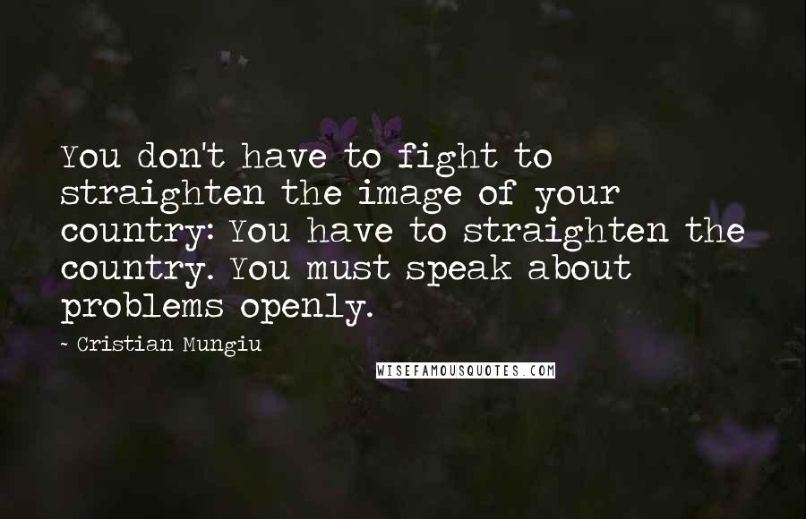 Cristian Mungiu Quotes: You don't have to fight to straighten the image of your country: You have to straighten the country. You must speak about problems openly.