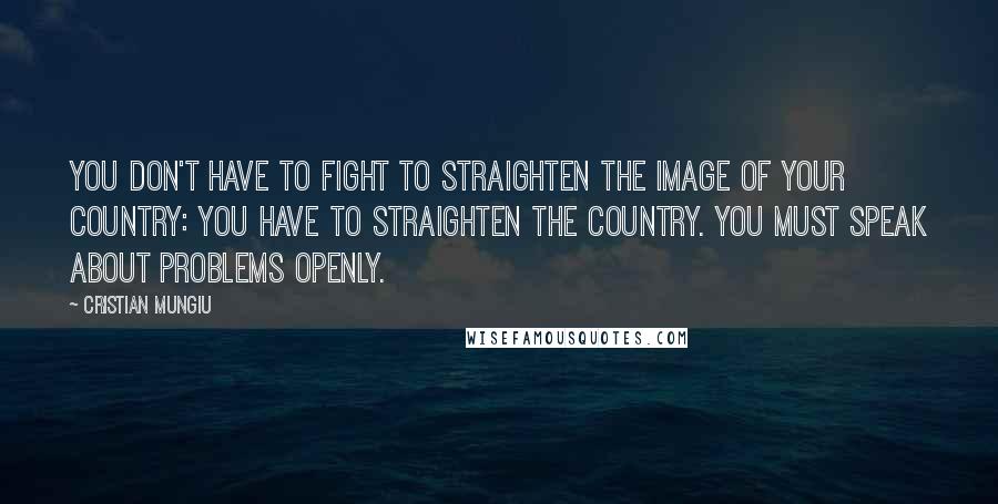 Cristian Mungiu Quotes: You don't have to fight to straighten the image of your country: You have to straighten the country. You must speak about problems openly.