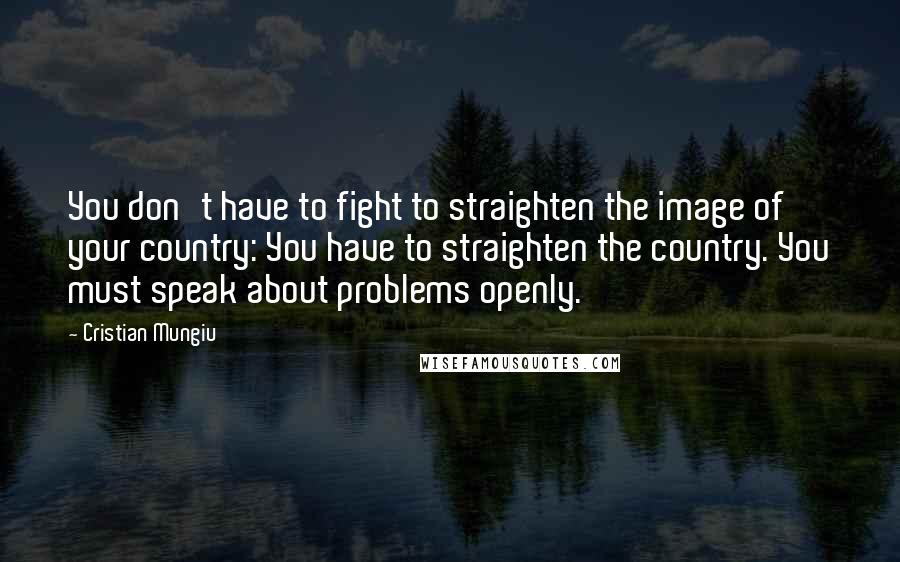 Cristian Mungiu Quotes: You don't have to fight to straighten the image of your country: You have to straighten the country. You must speak about problems openly.