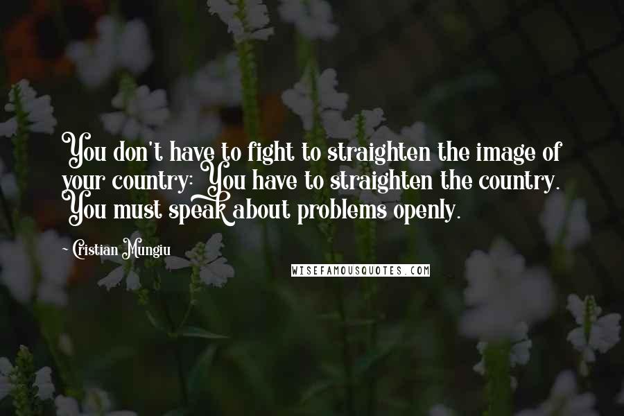 Cristian Mungiu Quotes: You don't have to fight to straighten the image of your country: You have to straighten the country. You must speak about problems openly.