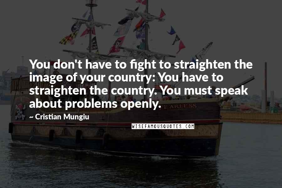 Cristian Mungiu Quotes: You don't have to fight to straighten the image of your country: You have to straighten the country. You must speak about problems openly.