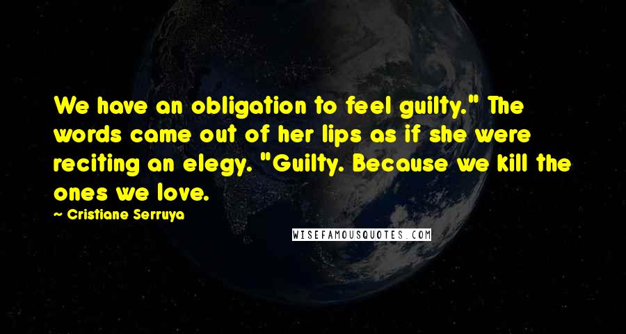 Cristiane Serruya Quotes: We have an obligation to feel guilty." The words came out of her lips as if she were reciting an elegy. "Guilty. Because we kill the ones we love.