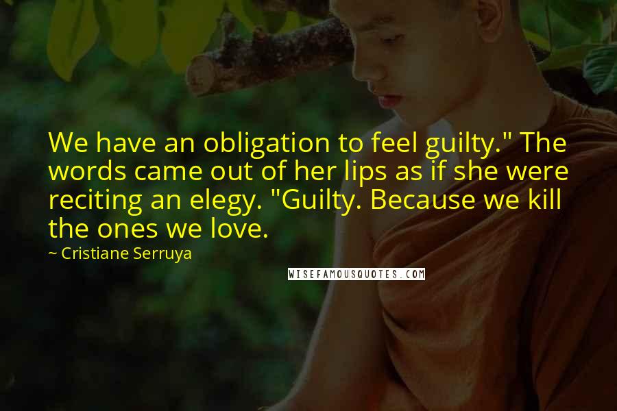 Cristiane Serruya Quotes: We have an obligation to feel guilty." The words came out of her lips as if she were reciting an elegy. "Guilty. Because we kill the ones we love.