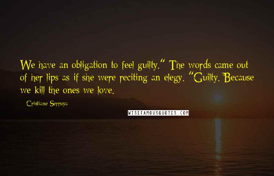 Cristiane Serruya Quotes: We have an obligation to feel guilty." The words came out of her lips as if she were reciting an elegy. "Guilty. Because we kill the ones we love.