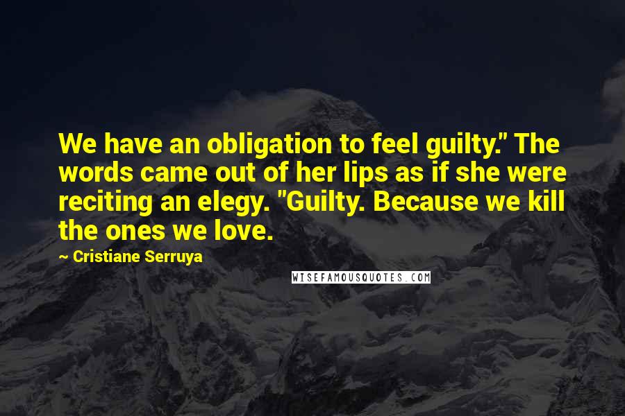 Cristiane Serruya Quotes: We have an obligation to feel guilty." The words came out of her lips as if she were reciting an elegy. "Guilty. Because we kill the ones we love.