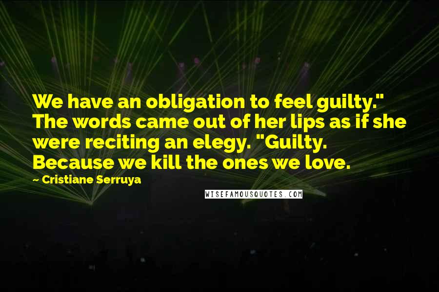 Cristiane Serruya Quotes: We have an obligation to feel guilty." The words came out of her lips as if she were reciting an elegy. "Guilty. Because we kill the ones we love.