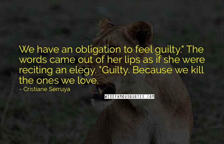 Cristiane Serruya Quotes: We have an obligation to feel guilty." The words came out of her lips as if she were reciting an elegy. "Guilty. Because we kill the ones we love.