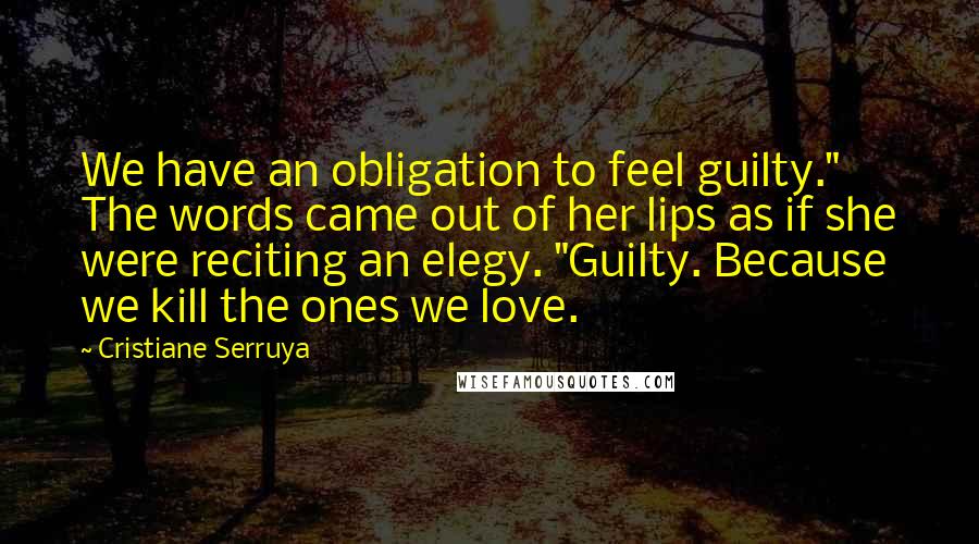 Cristiane Serruya Quotes: We have an obligation to feel guilty." The words came out of her lips as if she were reciting an elegy. "Guilty. Because we kill the ones we love.