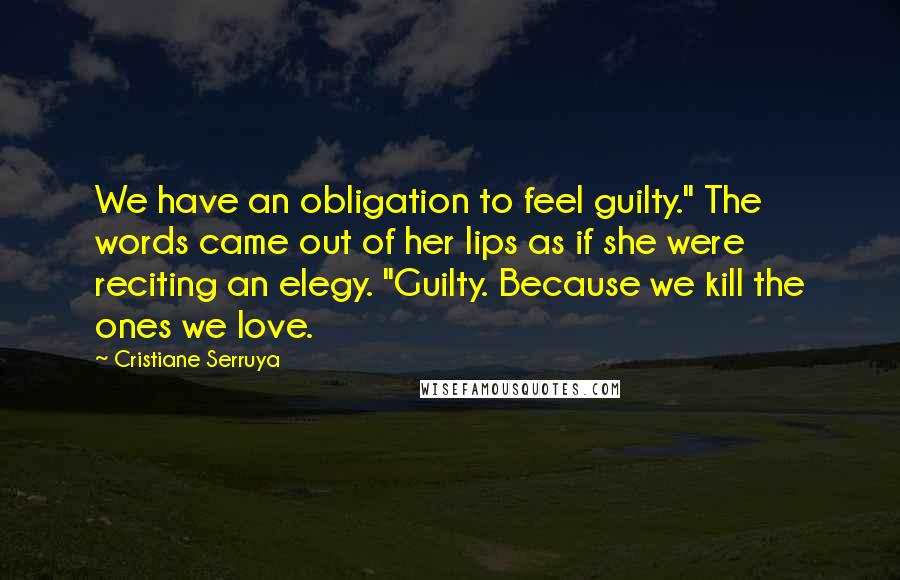 Cristiane Serruya Quotes: We have an obligation to feel guilty." The words came out of her lips as if she were reciting an elegy. "Guilty. Because we kill the ones we love.