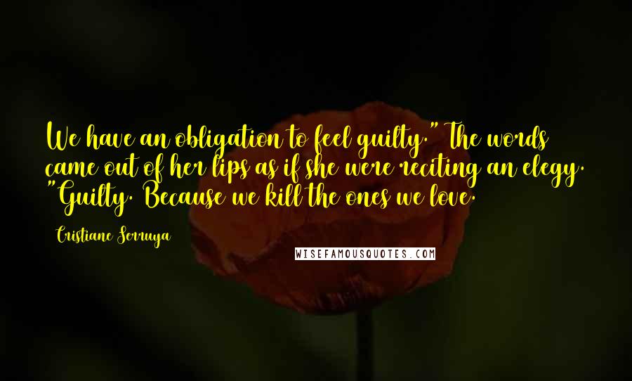 Cristiane Serruya Quotes: We have an obligation to feel guilty." The words came out of her lips as if she were reciting an elegy. "Guilty. Because we kill the ones we love.