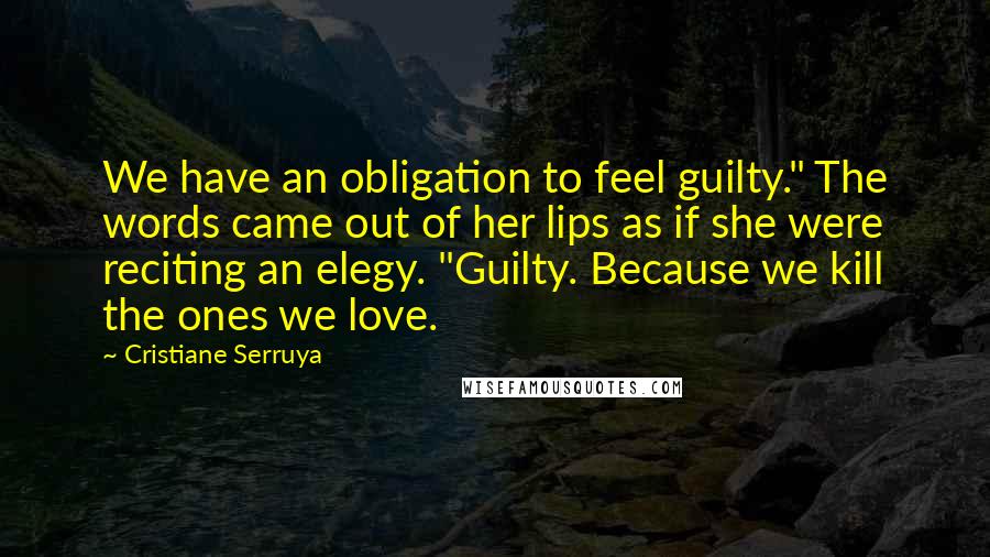 Cristiane Serruya Quotes: We have an obligation to feel guilty." The words came out of her lips as if she were reciting an elegy. "Guilty. Because we kill the ones we love.