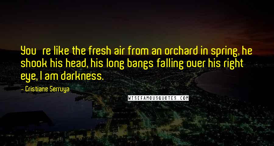 Cristiane Serruya Quotes: You're like the fresh air from an orchard in spring, he shook his head, his long bangs falling over his right eye, I am darkness.