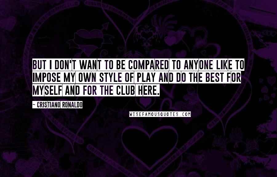 Cristiano Ronaldo Quotes: But I don't want to be compared to anyone like to impose my own style of play and do the best for myself and for the club here.