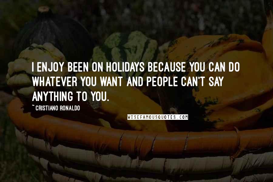 Cristiano Ronaldo Quotes: I enjoy been on holidays because you can do whatever you want and people can't say anything to you.