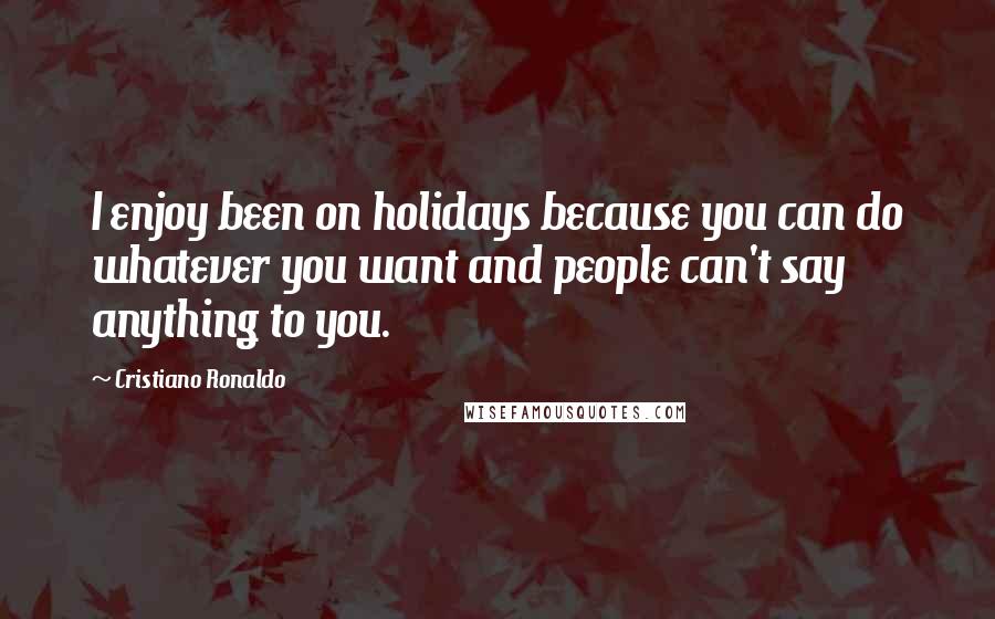 Cristiano Ronaldo Quotes: I enjoy been on holidays because you can do whatever you want and people can't say anything to you.