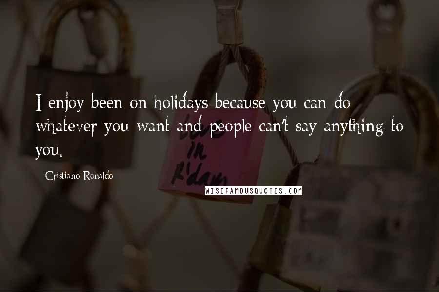 Cristiano Ronaldo Quotes: I enjoy been on holidays because you can do whatever you want and people can't say anything to you.