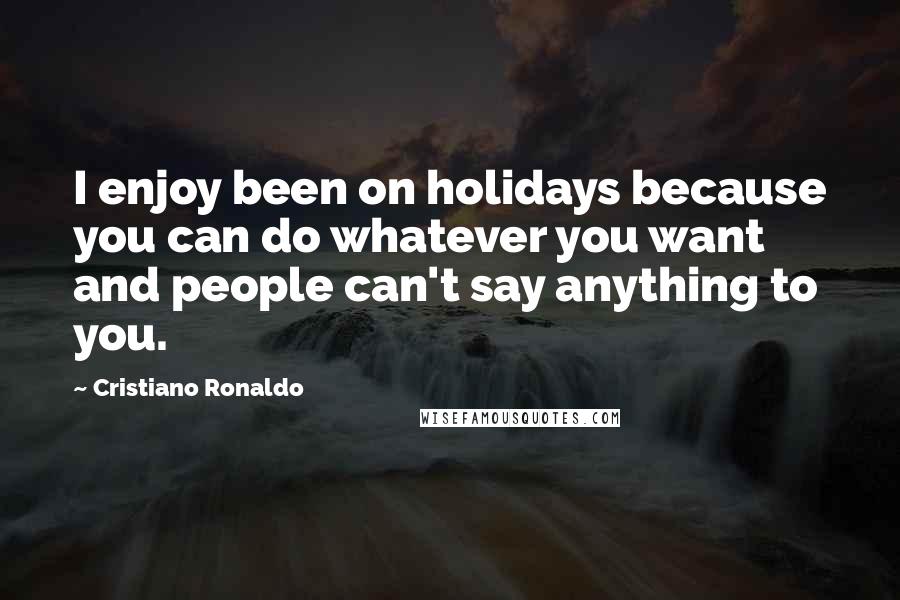 Cristiano Ronaldo Quotes: I enjoy been on holidays because you can do whatever you want and people can't say anything to you.