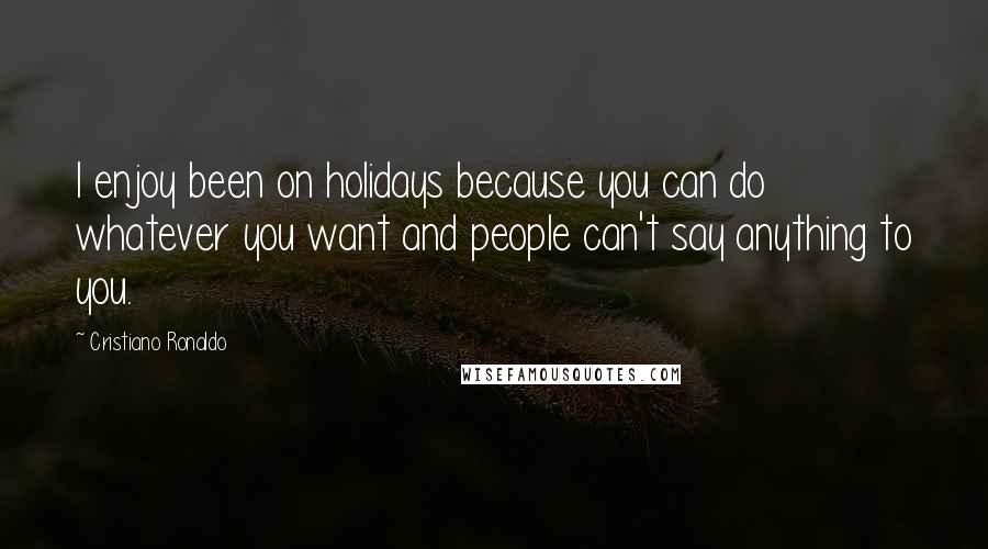 Cristiano Ronaldo Quotes: I enjoy been on holidays because you can do whatever you want and people can't say anything to you.