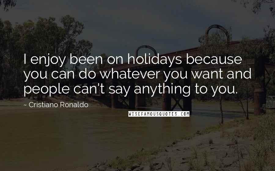 Cristiano Ronaldo Quotes: I enjoy been on holidays because you can do whatever you want and people can't say anything to you.