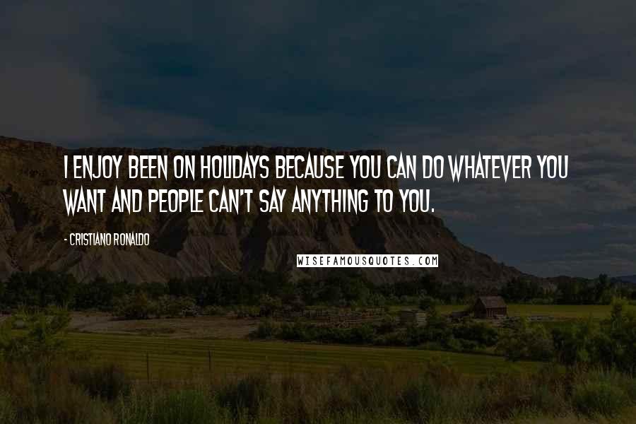 Cristiano Ronaldo Quotes: I enjoy been on holidays because you can do whatever you want and people can't say anything to you.
