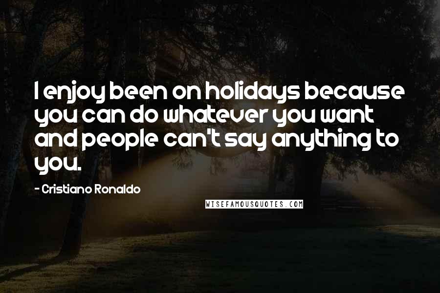 Cristiano Ronaldo Quotes: I enjoy been on holidays because you can do whatever you want and people can't say anything to you.