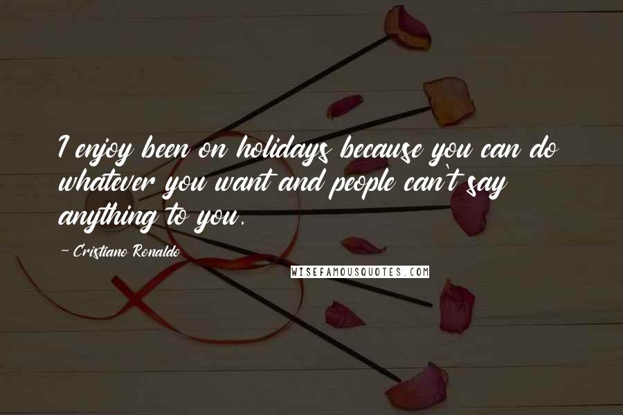 Cristiano Ronaldo Quotes: I enjoy been on holidays because you can do whatever you want and people can't say anything to you.