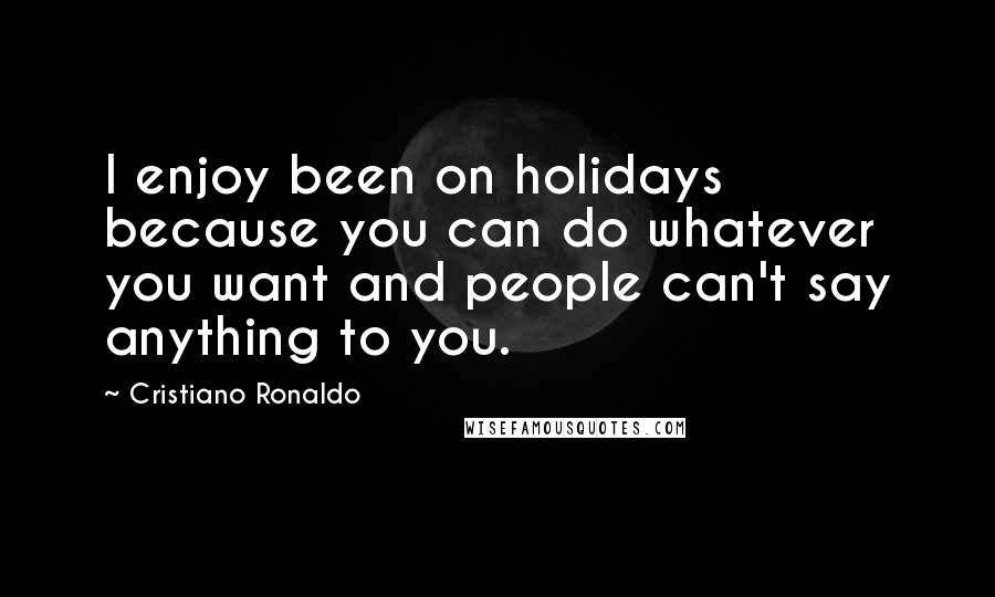 Cristiano Ronaldo Quotes: I enjoy been on holidays because you can do whatever you want and people can't say anything to you.