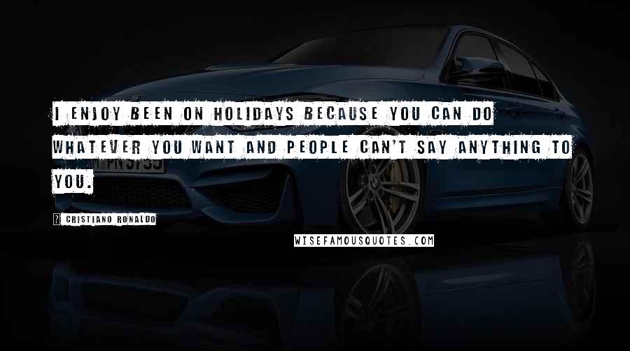 Cristiano Ronaldo Quotes: I enjoy been on holidays because you can do whatever you want and people can't say anything to you.