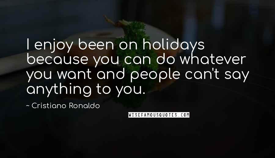 Cristiano Ronaldo Quotes: I enjoy been on holidays because you can do whatever you want and people can't say anything to you.