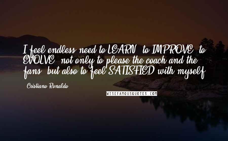Cristiano Ronaldo Quotes: I feel endless need to LEARN, to IMPROVE, to EVOLVE, not only to please the coach and the fans, but also to feel SATISFIED with myself