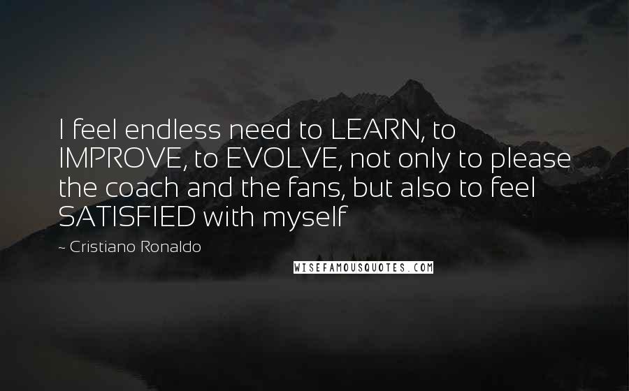 Cristiano Ronaldo Quotes: I feel endless need to LEARN, to IMPROVE, to EVOLVE, not only to please the coach and the fans, but also to feel SATISFIED with myself