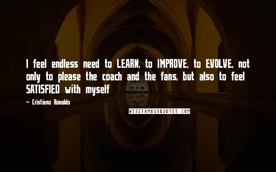Cristiano Ronaldo Quotes: I feel endless need to LEARN, to IMPROVE, to EVOLVE, not only to please the coach and the fans, but also to feel SATISFIED with myself