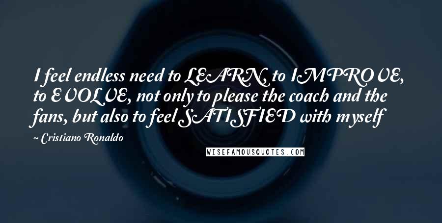 Cristiano Ronaldo Quotes: I feel endless need to LEARN, to IMPROVE, to EVOLVE, not only to please the coach and the fans, but also to feel SATISFIED with myself
