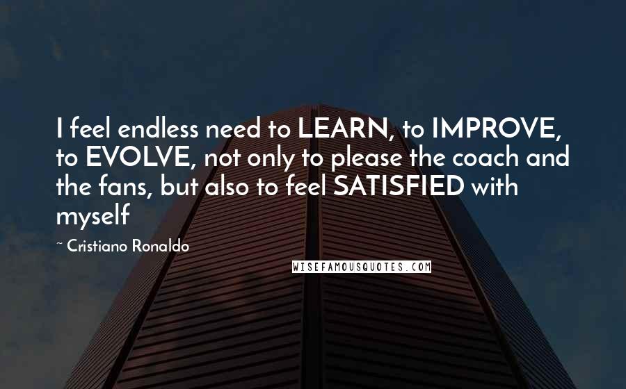 Cristiano Ronaldo Quotes: I feel endless need to LEARN, to IMPROVE, to EVOLVE, not only to please the coach and the fans, but also to feel SATISFIED with myself
