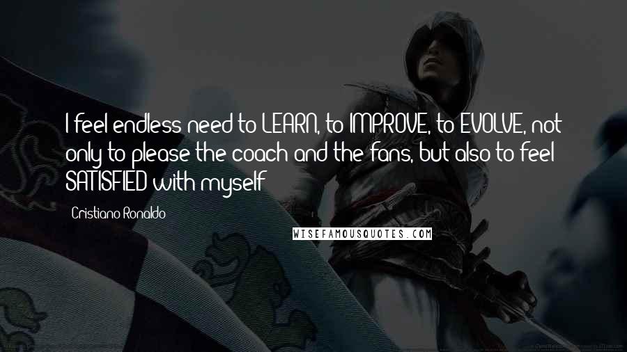 Cristiano Ronaldo Quotes: I feel endless need to LEARN, to IMPROVE, to EVOLVE, not only to please the coach and the fans, but also to feel SATISFIED with myself