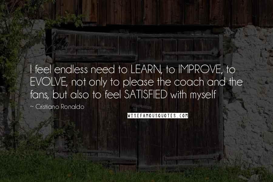 Cristiano Ronaldo Quotes: I feel endless need to LEARN, to IMPROVE, to EVOLVE, not only to please the coach and the fans, but also to feel SATISFIED with myself