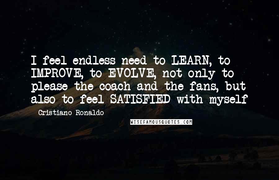 Cristiano Ronaldo Quotes: I feel endless need to LEARN, to IMPROVE, to EVOLVE, not only to please the coach and the fans, but also to feel SATISFIED with myself