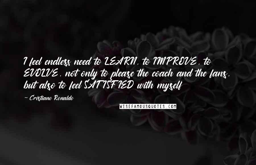 Cristiano Ronaldo Quotes: I feel endless need to LEARN, to IMPROVE, to EVOLVE, not only to please the coach and the fans, but also to feel SATISFIED with myself