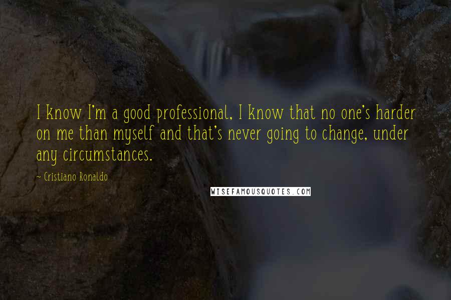 Cristiano Ronaldo Quotes: I know I'm a good professional, I know that no one's harder on me than myself and that's never going to change, under any circumstances.