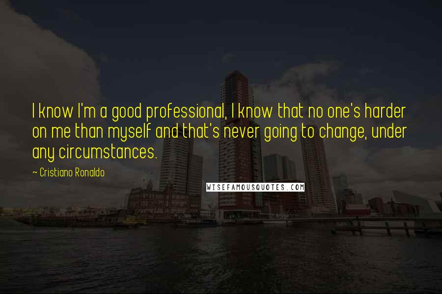 Cristiano Ronaldo Quotes: I know I'm a good professional, I know that no one's harder on me than myself and that's never going to change, under any circumstances.