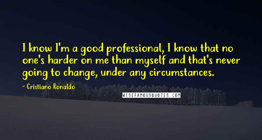 Cristiano Ronaldo Quotes: I know I'm a good professional, I know that no one's harder on me than myself and that's never going to change, under any circumstances.