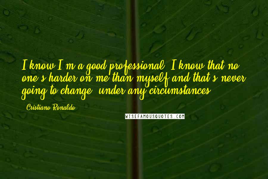 Cristiano Ronaldo Quotes: I know I'm a good professional, I know that no one's harder on me than myself and that's never going to change, under any circumstances.