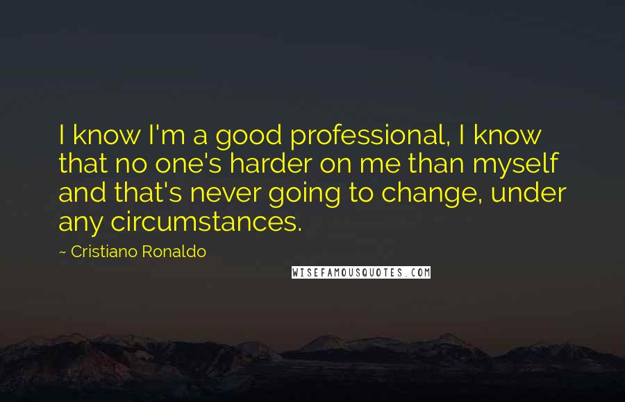 Cristiano Ronaldo Quotes: I know I'm a good professional, I know that no one's harder on me than myself and that's never going to change, under any circumstances.