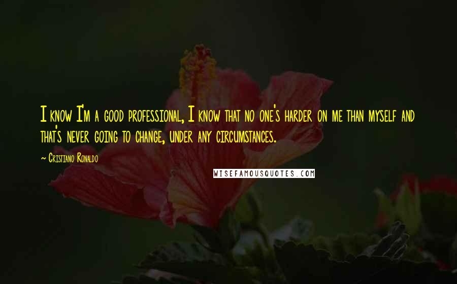 Cristiano Ronaldo Quotes: I know I'm a good professional, I know that no one's harder on me than myself and that's never going to change, under any circumstances.