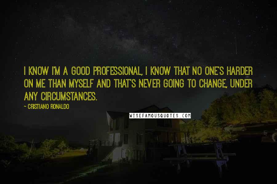 Cristiano Ronaldo Quotes: I know I'm a good professional, I know that no one's harder on me than myself and that's never going to change, under any circumstances.