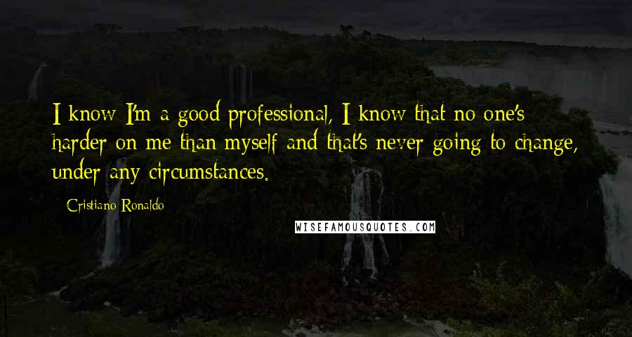 Cristiano Ronaldo Quotes: I know I'm a good professional, I know that no one's harder on me than myself and that's never going to change, under any circumstances.