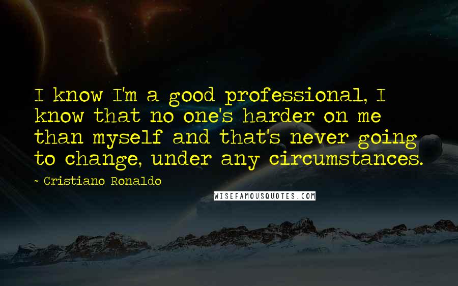 Cristiano Ronaldo Quotes: I know I'm a good professional, I know that no one's harder on me than myself and that's never going to change, under any circumstances.