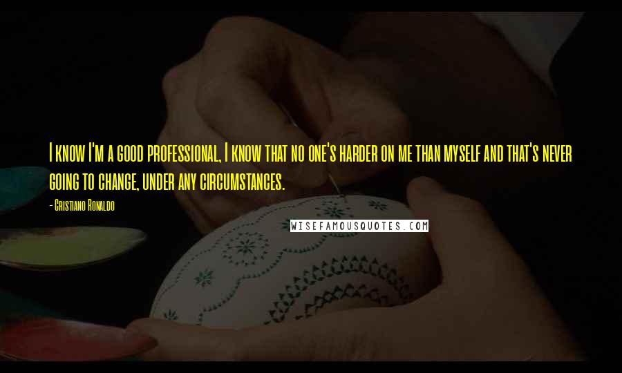 Cristiano Ronaldo Quotes: I know I'm a good professional, I know that no one's harder on me than myself and that's never going to change, under any circumstances.